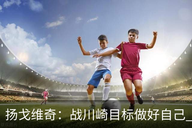 扬戈维奇：战川崎目标做好自己 希望小伙子放开踢